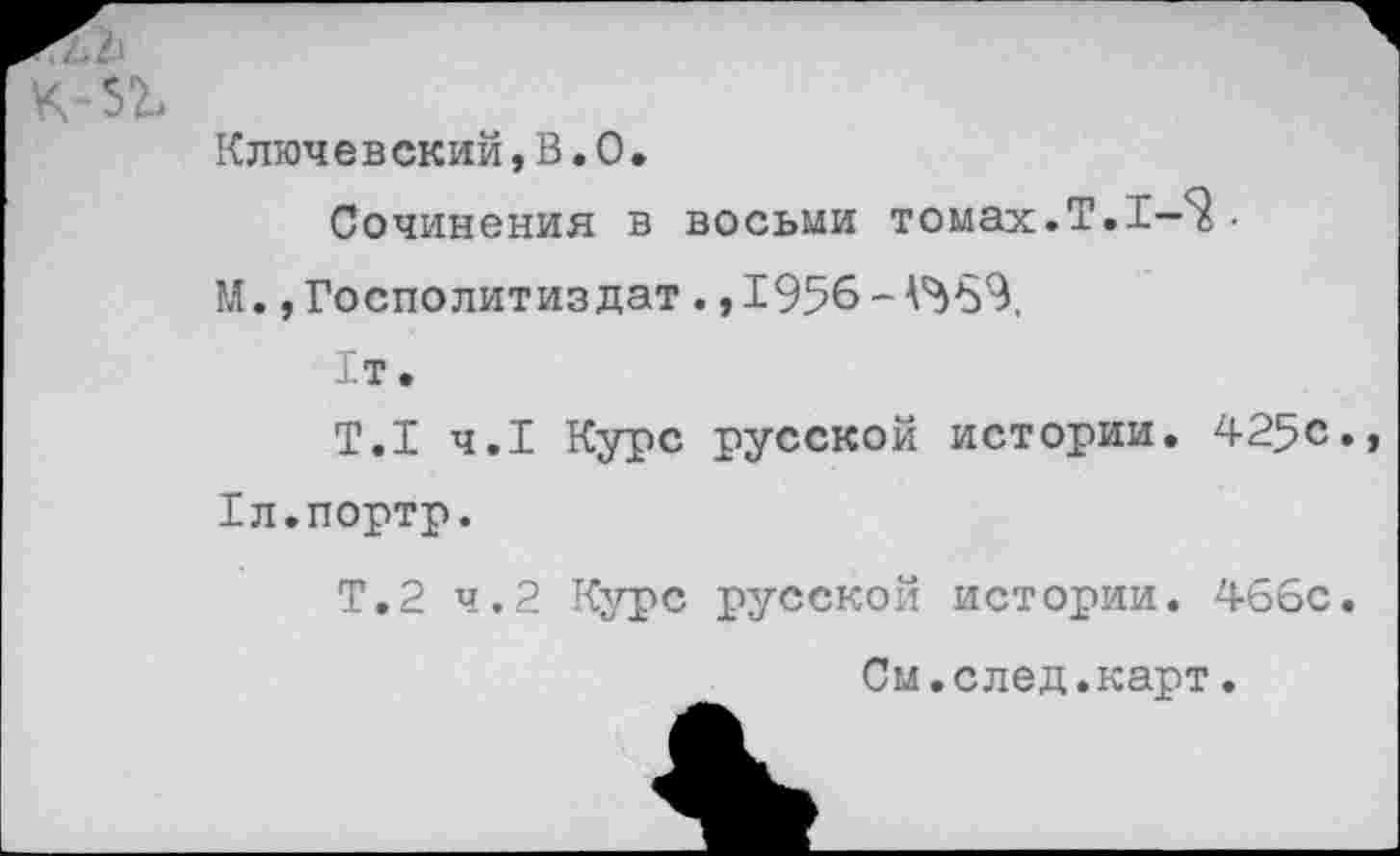 ﻿к-зг.
Ключ е в ский,В•0•
Сочинения в восьми томах.Т.1-^ •
М. ,Госполитиздат. ,1956-^969,
1т.
Т.1 ч.1 Курс русской истории. 425с., Хл.портр.
Т.2 ч.2 Курс русской истории. 466с.
См.след.карт.